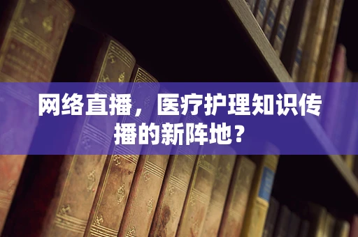 网络直播，医疗护理知识传播的新阵地？