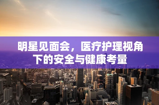 明星见面会，医疗护理视角下的安全与健康考量