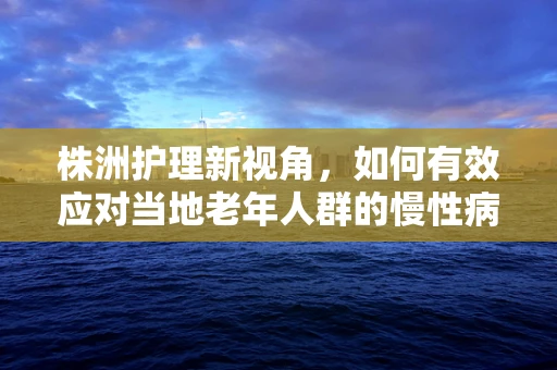 株洲护理新视角，如何有效应对当地老年人群的慢性病管理？