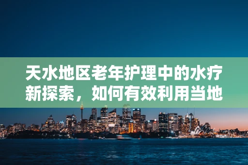 天水地区老年护理中的水疗新探索，如何有效利用当地温泉资源？