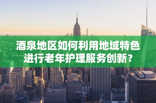 酒泉地区如何利用地域特色进行老年护理服务创新？
