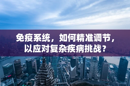 免疫系统，如何精准调节，以应对复杂疾病挑战？
