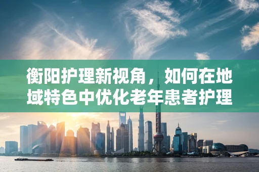 衡阳护理新视角，如何在地域特色中优化老年患者护理方案？