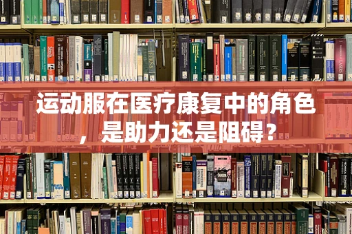 运动服在医疗康复中的角色，是助力还是阻碍？