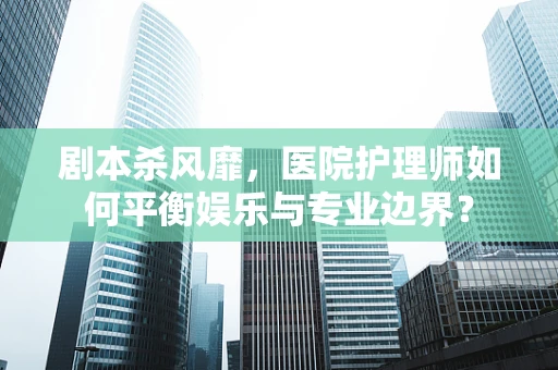 剧本杀风靡，医院护理师如何平衡娱乐与专业边界？