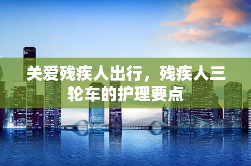 关爱残疾人出行，残疾人三轮车的护理要点