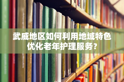 武威地区如何利用地域特色优化老年护理服务？