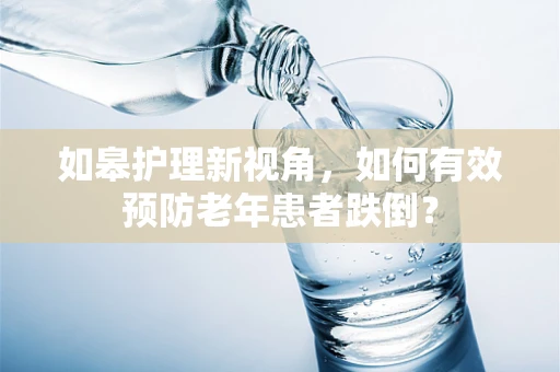 如皋护理新视角，如何有效预防老年患者跌倒？