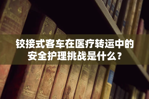 铰接式客车在医疗转运中的安全护理挑战是什么？