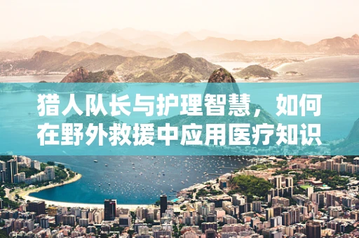 猎人队长与护理智慧，如何在野外救援中应用医疗知识？