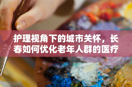 护理视角下的城市关怀，长春如何优化老年人群的医疗护理服务？