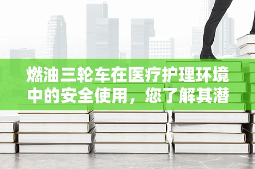 燃油三轮车在医疗护理环境中的安全使用，您了解其潜在风险吗？