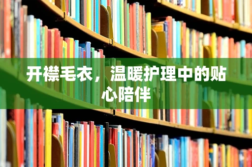 开襟毛衣，温暖护理中的贴心陪伴