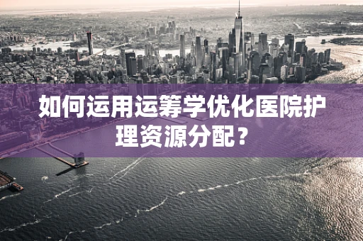 如何运用运筹学优化医院护理资源分配？