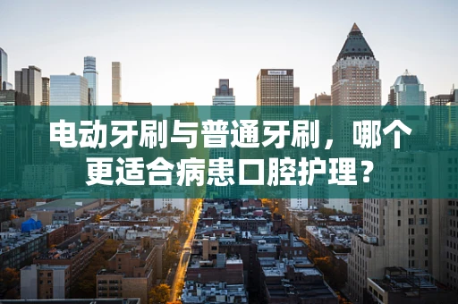 电动牙刷与普通牙刷，哪个更适合病患口腔护理？