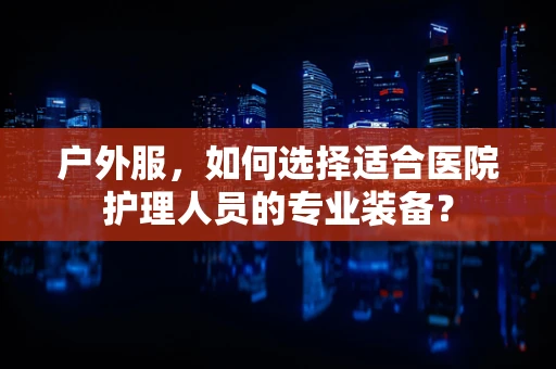 户外服，如何选择适合医院护理人员的专业装备？