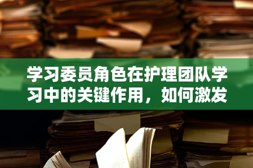 学习委员角色在护理团队学习中的关键作用，如何激发团队学习动力？