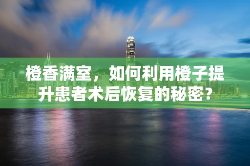 橙香满室，如何利用橙子提升患者术后恢复的秘密？