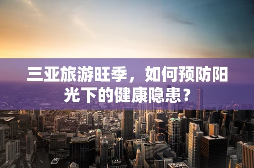 三亚旅游旺季，如何预防阳光下的健康隐患？