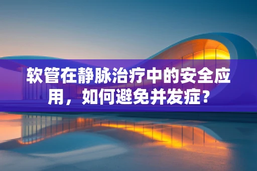 软管在静脉治疗中的安全应用，如何避免并发症？