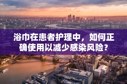 浴巾在患者护理中，如何正确使用以减少感染风险？