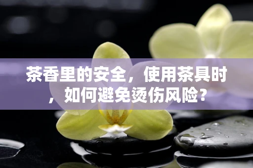 茶香里的安全，使用茶具时，如何避免烫伤风险？