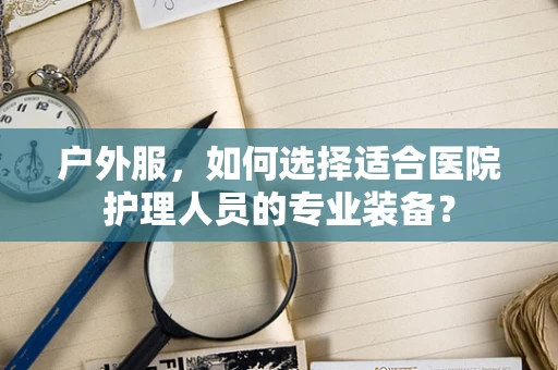 户外服，如何选择适合医院护理人员的专业装备？