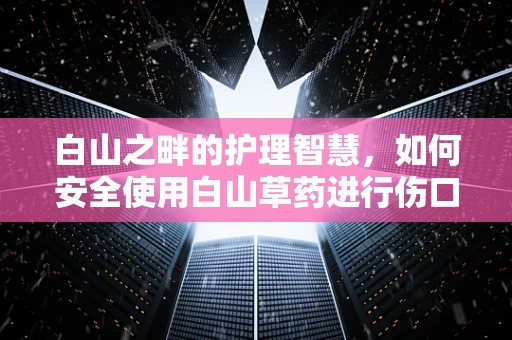 白山之畔的护理智慧，如何安全使用白山草药进行伤口护理？