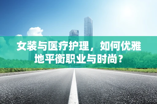 女装与医疗护理，如何优雅地平衡职业与时尚？