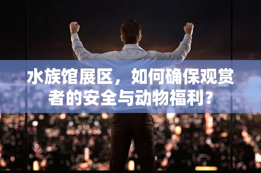 水族馆展区，如何确保观赏者的安全与动物福利？