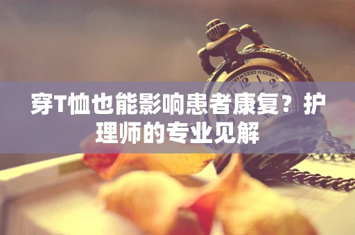 穿T恤也能影响患者康复？护理师的专业见解