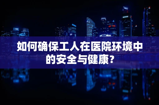 如何确保工人在医院环境中的安全与健康？