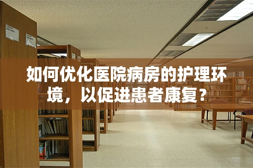 如何优化医院病房的护理环境，以促进患者康复？