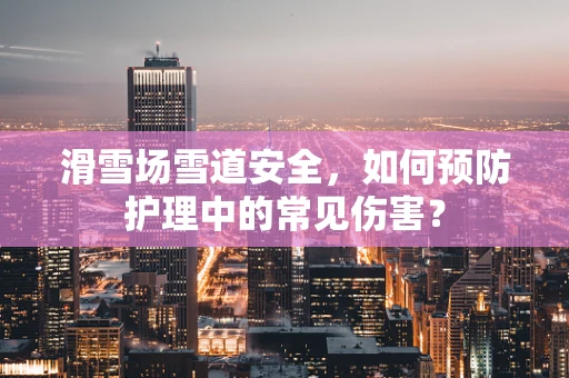 滑雪场雪道安全，如何预防护理中的常见伤害？