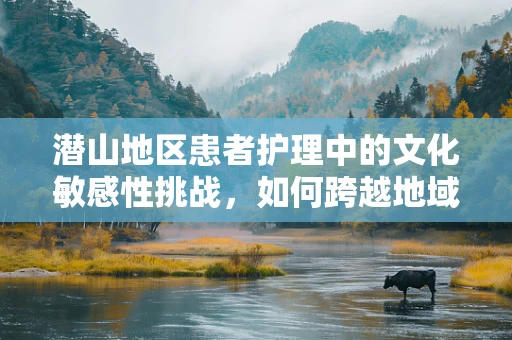 潜山地区患者护理中的文化敏感性挑战，如何跨越地域差异？