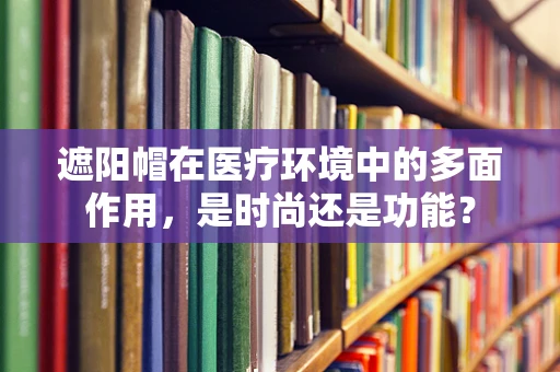 遮阳帽在医疗环境中的多面作用，是时尚还是功能？