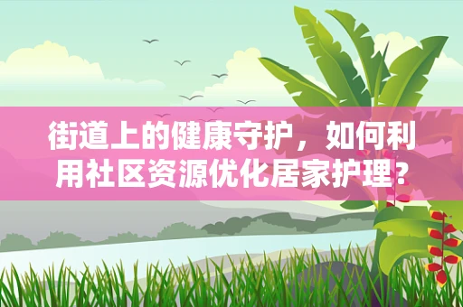 街道上的健康守护，如何利用社区资源优化居家护理？