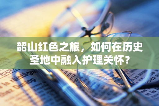 韶山红色之旅，如何在历史圣地中融入护理关怀？
