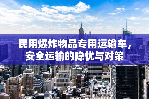 民用爆炸物品专用运输车，安全运输的隐忧与对策