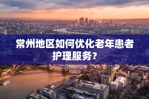 常州地区如何优化老年患者护理服务？