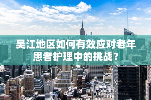 吴江地区如何有效应对老年患者护理中的挑战？