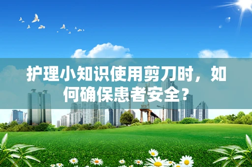 护理小知识使用剪刀时，如何确保患者安全？