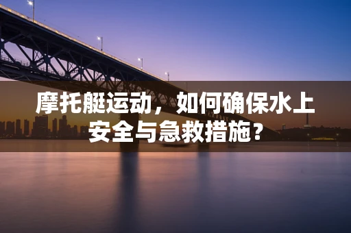 摩托艇运动，如何确保水上安全与急救措施？