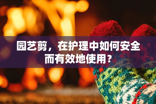 园艺剪，在护理中如何安全而有效地使用？