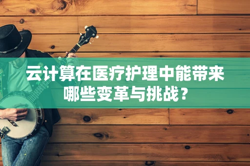 云计算在医疗护理中能带来哪些变革与挑战？