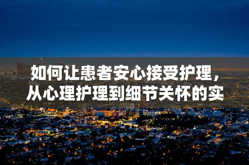 如何让患者安心接受护理，从心理护理到细节关怀的实践