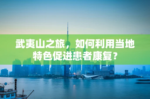 武夷山之旅，如何利用当地特色促进患者康复？