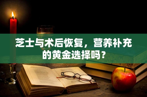 芝士与术后恢复，营养补充的黄金选择吗？