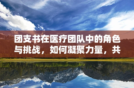 团支书在医疗团队中的角色与挑战，如何凝聚力量，共筑健康防线？