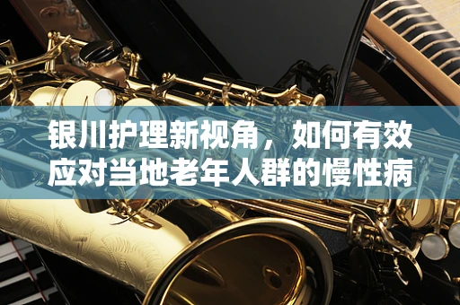银川护理新视角，如何有效应对当地老年人群的慢性病管理？